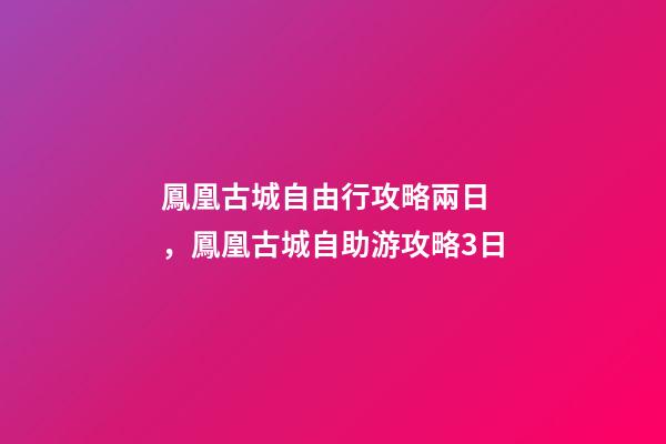 鳳凰古城自由行攻略兩日，鳳凰古城自助游攻略3日